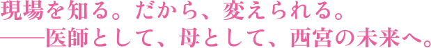 現場を知る。だから、変えられる。医師として、母として、西宮の未来へ。
